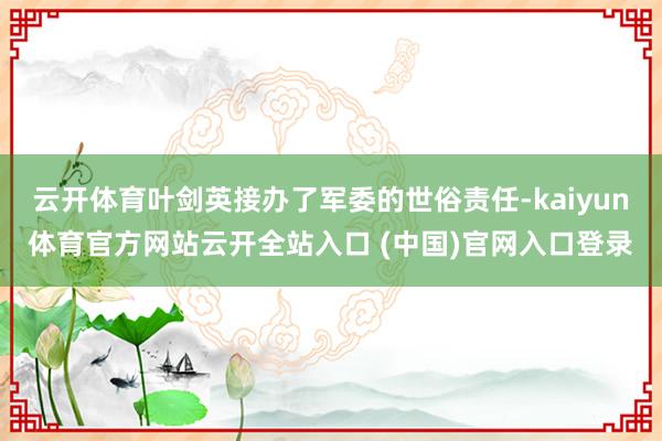 云开体育叶剑英接办了军委的世俗责任-kaiyun体育官方网站云开全站入口 (中国)官网入口登录