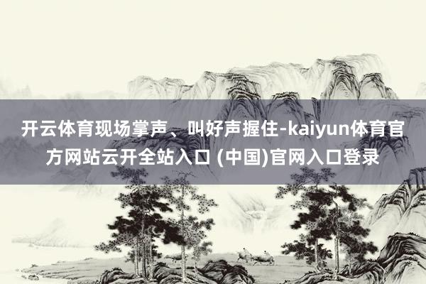 开云体育现场掌声、叫好声握住-kaiyun体育官方网站云开全站入口 (中国)官网入口登录