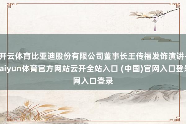 开云体育比亚迪股份有限公司董事长王传福发饰演讲-kaiyun体育官方网站云开全站入口 (中国)官网入口登录