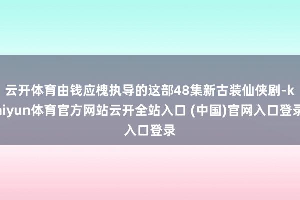 云开体育由钱应槐执导的这部48集新古装仙侠剧-kaiyun体育官方网站云开全站入口 (中国)官网入口登录
