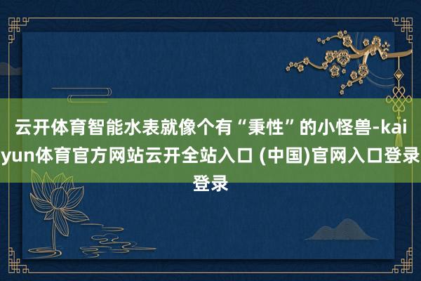 云开体育智能水表就像个有“秉性”的小怪兽-kaiyun体育官方网站云开全站入口 (中国)官网入口登录