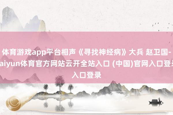 体育游戏app平台相声《寻找神经病》大兵 赵卫国-kaiyun体育官方网站云开全站入口 (中国)官网入口登录