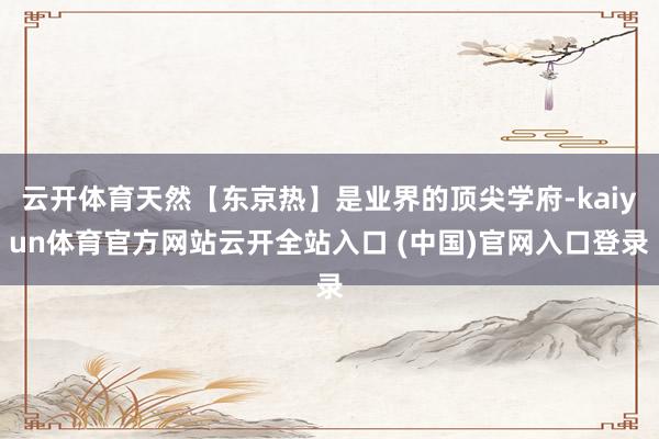 云开体育天然【东京热】是业界的顶尖学府-kaiyun体育官方网站云开全站入口 (中国)官网入口登录