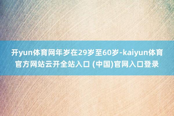 开yun体育网年岁在29岁至60岁-kaiyun体育官方网站云开全站入口 (中国)官网入口登录