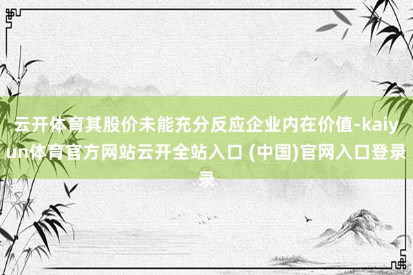 云开体育其股价未能充分反应企业内在价值-kaiyun体育官方网站云开全站入口 (中国)官网入口登录