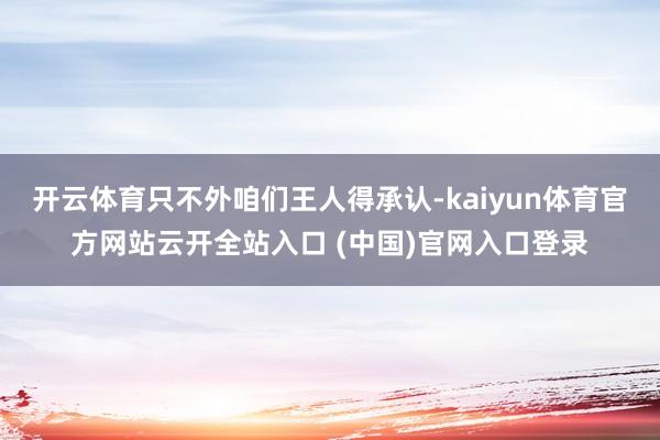 开云体育只不外咱们王人得承认-kaiyun体育官方网站云开全站入口 (中国)官网入口登录