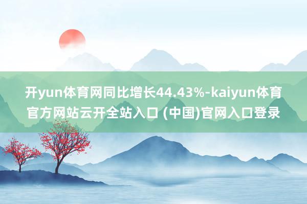 开yun体育网同比增长44.43%-kaiyun体育官方网站云开全站入口 (中国)官网入口登录