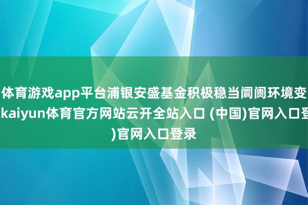 体育游戏app平台浦银安盛基金积极稳当阛阓环境变化-kaiyun体育官方网站云开全站入口 (中国)官网入口登录