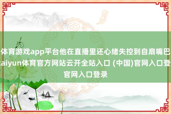 体育游戏app平台他在直播里还心绪失控到自扇嘴巴-kaiyun体育官方网站云开全站入口 (中国)官网入口登录