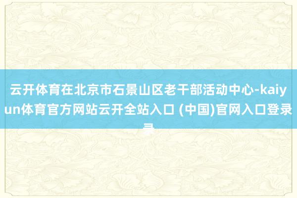 云开体育在北京市石景山区老干部活动中心-kaiyun体育官方网站云开全站入口 (中国)官网入口登录