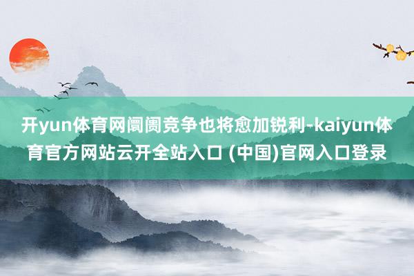 开yun体育网阛阓竞争也将愈加锐利-kaiyun体育官方网站云开全站入口 (中国)官网入口登录