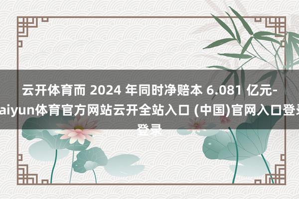云开体育而 2024 年同时净赔本 6.081 亿元-kaiyun体育官方网站云开全站入口 (中国)官网入口登录