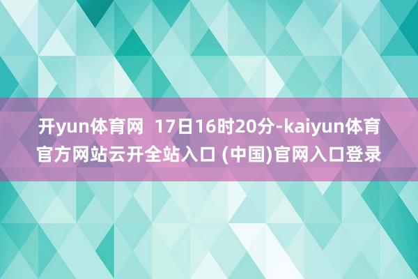 开yun体育网  17日16时20分-kaiyun体育官方网站云开全站入口 (中国)官网入口登录