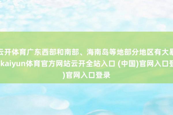 云开体育广东西部和南部、海南岛等地部分地区有大暴雨-kaiyun体育官方网站云开全站入口 (中国)官网入口登录