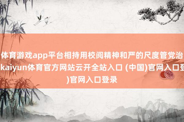 体育游戏app平台相持用校阅精神和严的尺度管党治党-kaiyun体育官方网站云开全站入口 (中国)官网入口登录