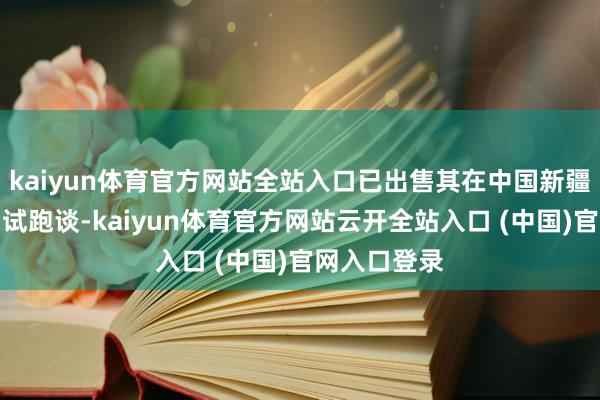 kaiyun体育官方网站全站入口已出售其在中国新疆的工场及测试跑谈-kaiyun体育官方网站云开全站入口 (中国)官网入口登录