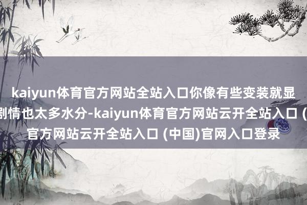 kaiyun体育官方网站全站入口你像有些变装就显得很迷漫而相应的剧情也太多水分-kaiyun体育官方网站云开全站入口 (中国)官网入口登录