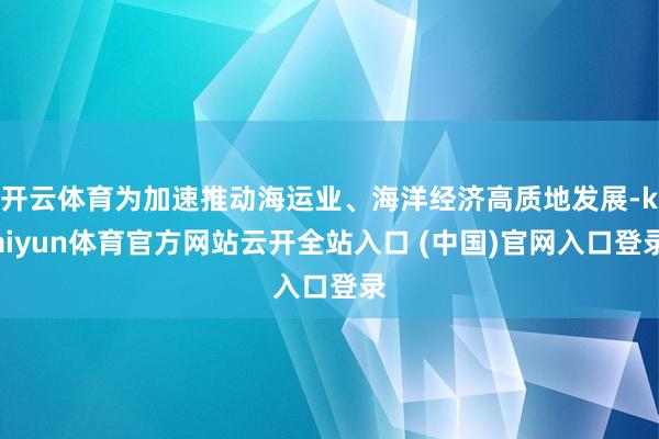 开云体育为加速推动海运业、海洋经济高质地发展-kaiyun体育官方网站云开全站入口 (中国)官网入口登录