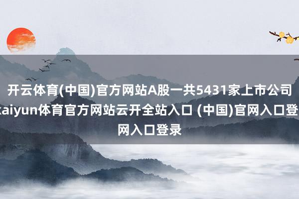 开云体育(中国)官方网站A股一共5431家上市公司-kaiyun体育官方网站云开全站入口 (中国)官网入口登录