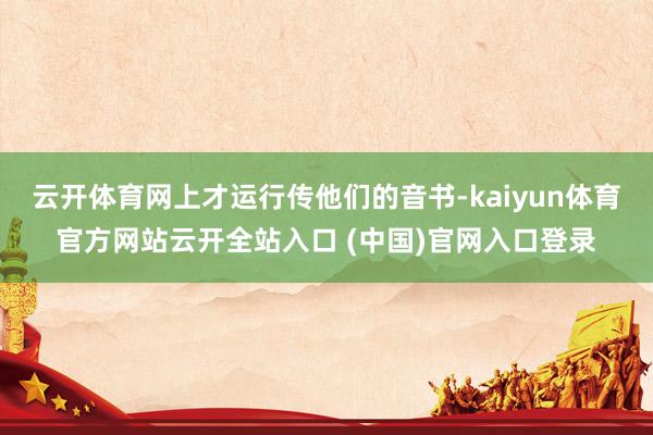 云开体育网上才运行传他们的音书-kaiyun体育官方网站云开全站入口 (中国)官网入口登录