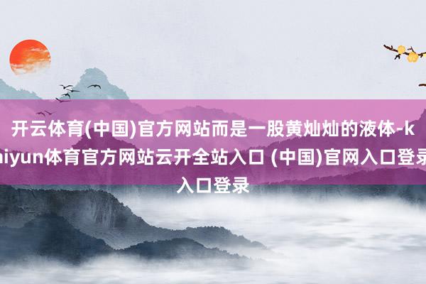 开云体育(中国)官方网站而是一股黄灿灿的液体-kaiyun体育官方网站云开全站入口 (中国)官网入口登录