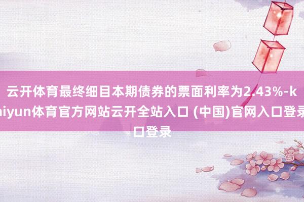 云开体育最终细目本期债券的票面利率为2.43%-kaiyun体育官方网站云开全站入口 (中国)官网入口登录