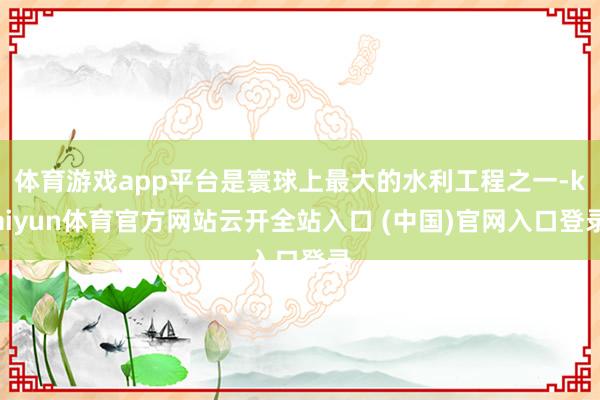 体育游戏app平台是寰球上最大的水利工程之一-kaiyun体育官方网站云开全站入口 (中国)官网入口登录