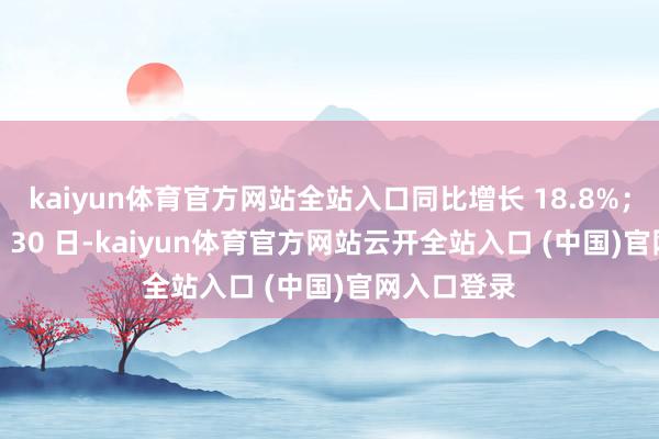 kaiyun体育官方网站全站入口同比增长 18.8%；截止 11 月 30 日-kaiyun体育官方网站云开全站入口 (中国)官网入口登录
