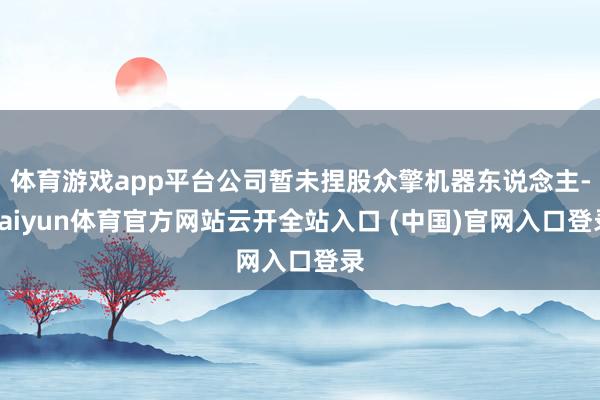 体育游戏app平台公司暂未捏股众擎机器东说念主-kaiyun体育官方网站云开全站入口 (中国)官网入口登录