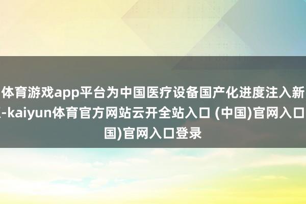 体育游戏app平台为中国医疗设备国产化进度注入新能源-kaiyun体育官方网站云开全站入口 (中国)官网入口登录
