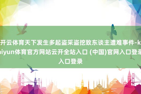 开云体育天下发生多起盗采盗挖致东谈主遭难事件-kaiyun体育官方网站云开全站入口 (中国)官网入口登录