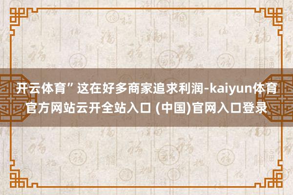 开云体育”这在好多商家追求利润-kaiyun体育官方网站云开全站入口 (中国)官网入口登录