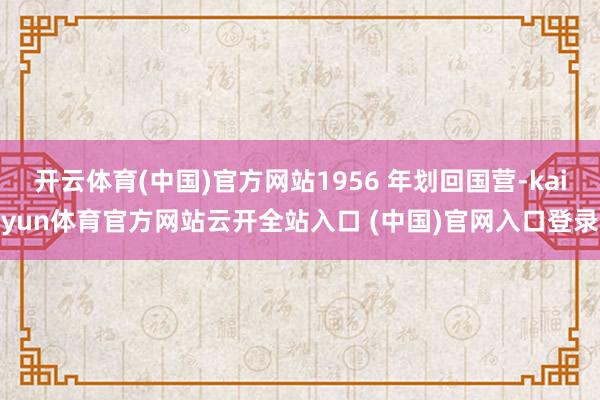 开云体育(中国)官方网站1956 年划回国营-kaiyun体育官方网站云开全站入口 (中国)官网入口登录