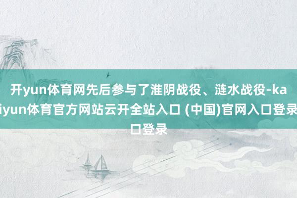 开yun体育网先后参与了淮阴战役、涟水战役-kaiyun体育官方网站云开全站入口 (中国)官网入口登录