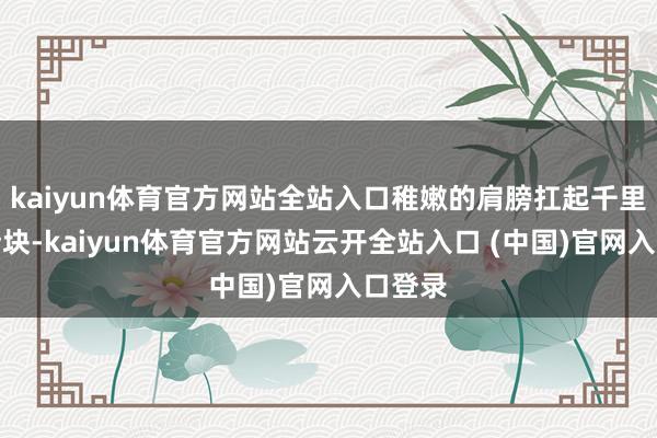 kaiyun体育官方网站全站入口稚嫩的肩膀扛起千里重的砖块-kaiyun体育官方网站云开全站入口 (中国)官网入口登录
