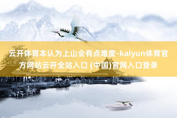云开体育本认为上山会有点难度-kaiyun体育官方网站云开全站入口 (中国)官网入口登录