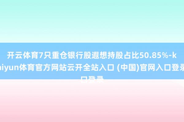 开云体育7只重仓银行股遐想持股占比50.85%-kaiyun体育官方网站云开全站入口 (中国)官网入口登录