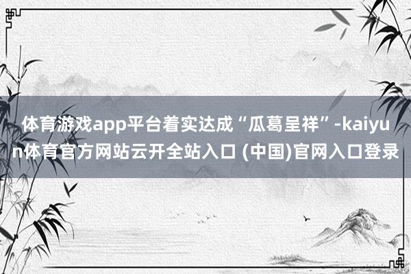 体育游戏app平台着实达成“瓜葛呈祥”-kaiyun体育官方网站云开全站入口 (中国)官网入口登录