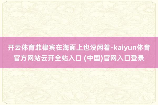 开云体育菲律宾在海面上也没闲着-kaiyun体育官方网站云开全站入口 (中国)官网入口登录