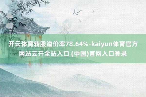开云体育转股溢价率78.64%-kaiyun体育官方网站云开全站入口 (中国)官网入口登录