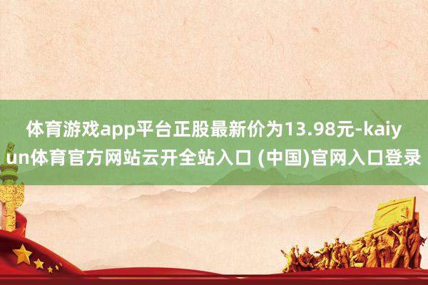 体育游戏app平台正股最新价为13.98元-kaiyun体育官方网站云开全站入口 (中国)官网入口登录