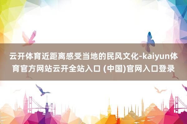 云开体育近距离感受当地的民风文化-kaiyun体育官方网站云开全站入口 (中国)官网入口登录