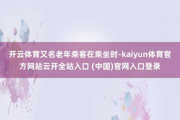 开云体育又名老年乘客在乘坐时-kaiyun体育官方网站云开全站入口 (中国)官网入口登录