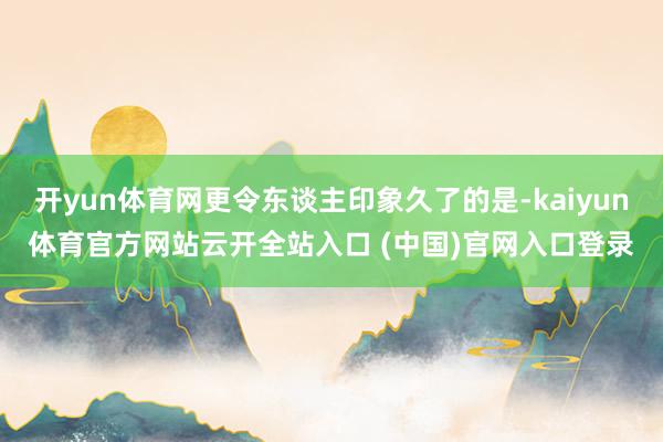 开yun体育网更令东谈主印象久了的是-kaiyun体育官方网站云开全站入口 (中国)官网入口登录