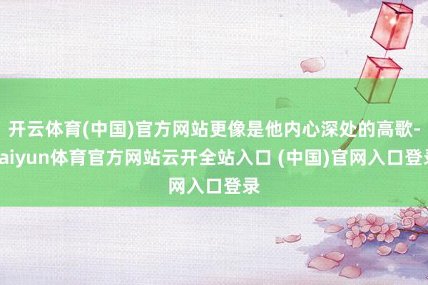 开云体育(中国)官方网站更像是他内心深处的高歌-kaiyun体育官方网站云开全站入口 (中国)官网入口登录