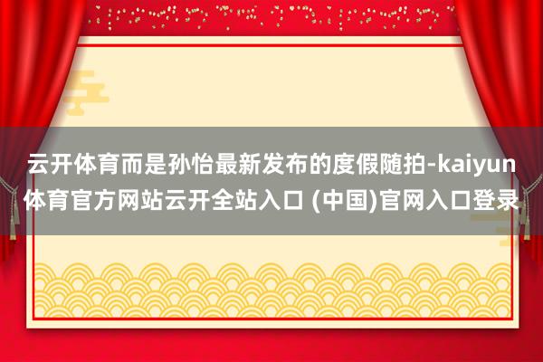 云开体育而是孙怡最新发布的度假随拍-kaiyun体育官方网站云开全站入口 (中国)官网入口登录