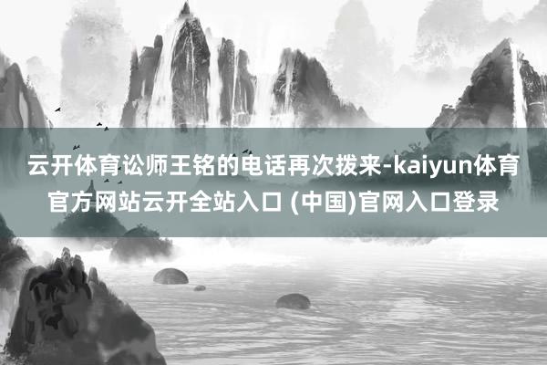云开体育讼师王铭的电话再次拨来-kaiyun体育官方网站云开全站入口 (中国)官网入口登录