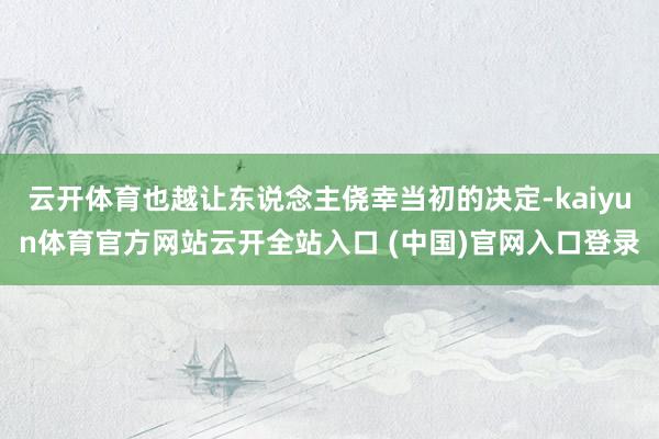 云开体育也越让东说念主侥幸当初的决定-kaiyun体育官方网站云开全站入口 (中国)官网入口登录
