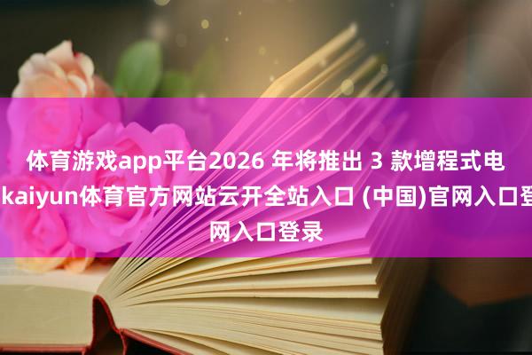 体育游戏app平台2026 年将推出 3 款增程式电车-kaiyun体育官方网站云开全站入口 (中国)官网入口登录