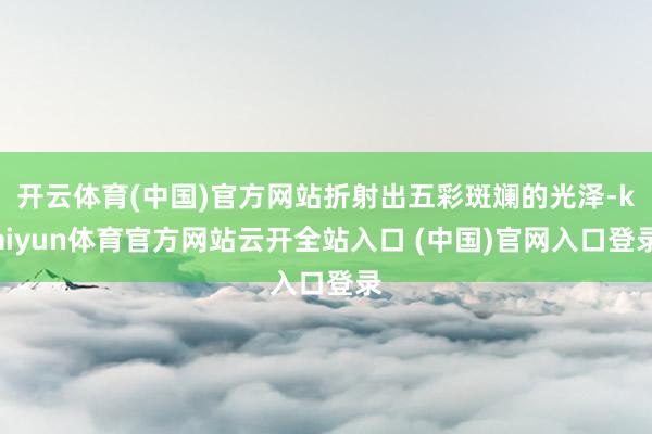 开云体育(中国)官方网站折射出五彩斑斓的光泽-kaiyun体育官方网站云开全站入口 (中国)官网入口登录